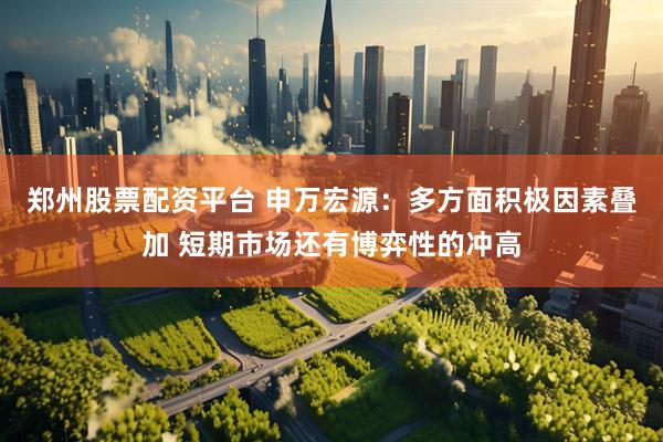 郑州股票配资平台 申万宏源：多方面积极因素叠加 短期市场还有博弈性的冲高