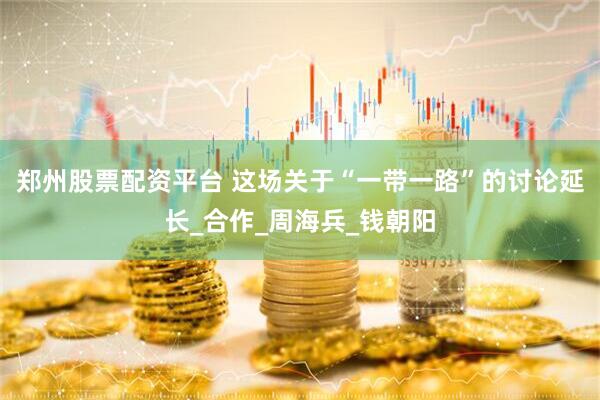 郑州股票配资平台 这场关于“一带一路”的讨论延长_合作_周海兵_钱朝阳
