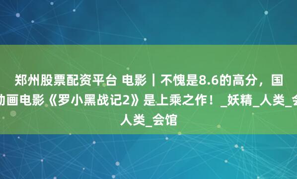 郑州股票配资平台 电影｜不愧是8.6的高分，国产动画电影《罗小黑战记2》是上乘之作！_妖精_人类_会馆