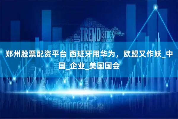 郑州股票配资平台 西班牙用华为，欧盟又作妖_中国_企业_美国国会