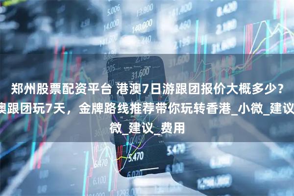 郑州股票配资平台 港澳7日游跟团报价大概多少？去港澳跟团玩7天，金牌路线推荐带你玩转香港_小微_建议_费用