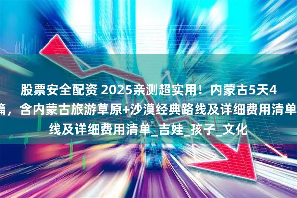 股票安全配资 2025亲测超实用！内蒙古5天4晚旅游攻略省钱篇，含内蒙古旅游草原+沙漠经典路线及详细费用清单_吉娃_孩子_文化