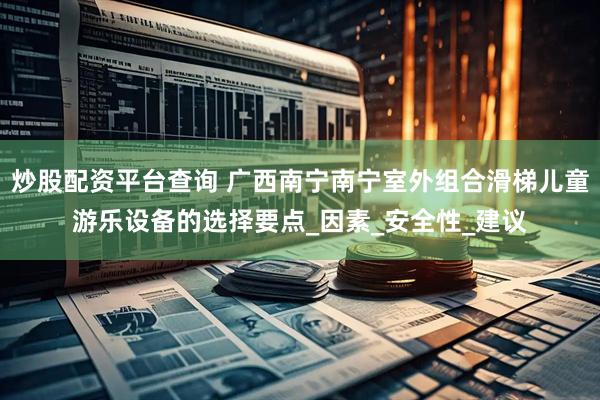 炒股配资平台查询 广西南宁南宁室外组合滑梯儿童游乐设备的选择要点_因素_安全性_建议
