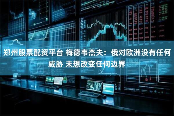 郑州股票配资平台 梅德韦杰夫：俄对欧洲没有任何威胁 未想改变任何边界