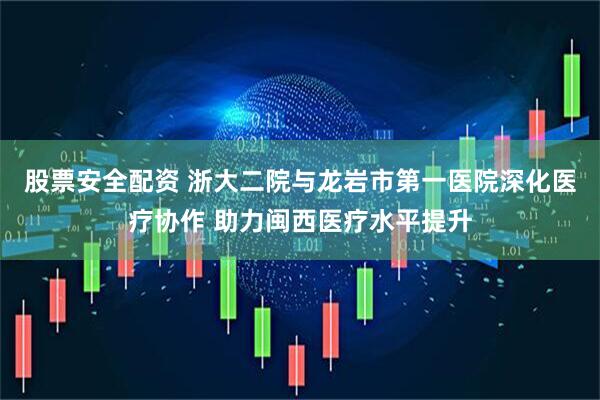 股票安全配资 浙大二院与龙岩市第一医院深化医疗协作 助力闽西医疗水平提升