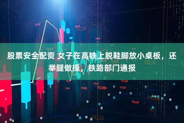 股票安全配资 女子在高铁上脱鞋脚放小桌板，还举腿做操，铁路部门通报
