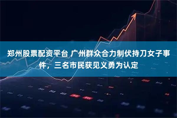 郑州股票配资平台 广州群众合力制伏持刀女子事件，三名市民获见义勇为认定