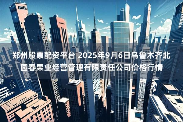 郑州股票配资平台 2025年9月6日乌鲁木齐北园春果业经营管理有限责任公司价格行情