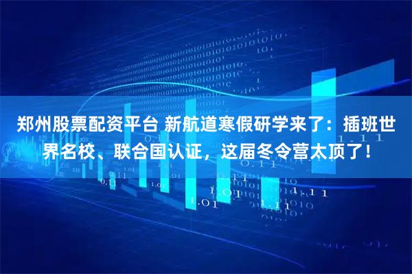 郑州股票配资平台 新航道寒假研学来了：插班世界名校、联合国认证，这届冬令营太顶了！
