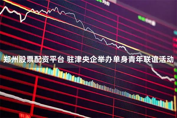 郑州股票配资平台 驻津央企举办单身青年联谊活动