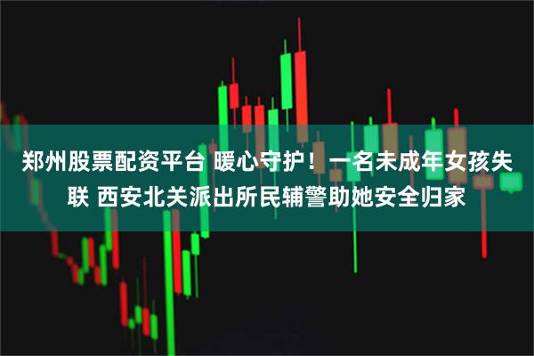 郑州股票配资平台 暖心守护！一名未成年女孩失联 西安北关派出所民辅警助她安全归家