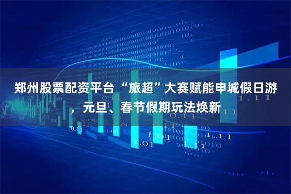 郑州股票配资平台 “旅超”大赛赋能申城假日游，元旦、春节假期玩法焕新