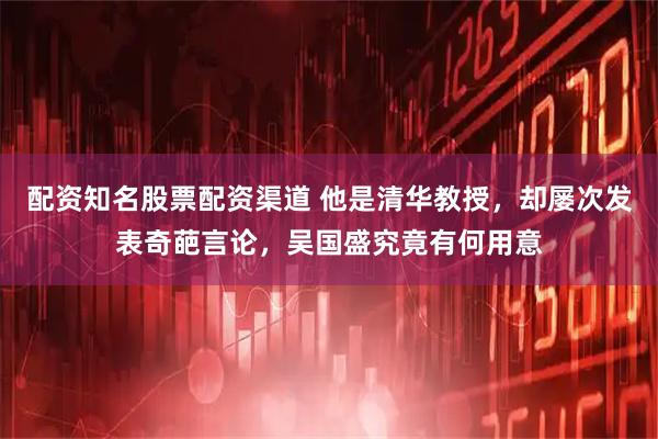 配资知名股票配资渠道 他是清华教授，却屡次发表奇葩言论，吴国盛究竟有何用意